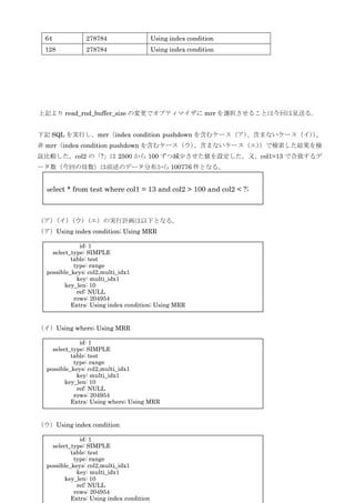 13
上記より read_rnd_buffer_size の変更でオプティマイザに mrr を選択させることは今回は見送る。
下記 SQL を実行し、mrr（index condition pushdown を含むケース（ア）、含まないケース（イ））、
非 mrr（index condition pushdown を含むケース（ウ）、含まないケース（エ））で検索した結果を検
証比較した。col2 の「?」は 2500 から 100 ずつ減尐させた値を設定した。又、col1=13 で合致するデ
ータ数（今回の母数）は前述のデータ分布から 100776 件となる。
（ア）（イ）（ウ）（エ）の実行計画は以下となる。
（ア）Using index condition; Using MRR
（イ）Using where; Using MRR
（ウ）Using index condition
64 278784 Using index condition
128 278784 Using index condition
select * from test where col1 = 13 and col2 > 100 and col2 < ?;
id: 1
select_type: SIMPLE
table: test
type: range
possible_keys: col2,multi_idx1
key: multi_idx1
key_len: 10
ref: NULL
rows: 204954
Extra: Using index condition; Using MRR
id: 1
select_type: SIMPLE
table: test
type: range
possible_keys: col2,multi_idx1
key: multi_idx1
key_len: 10
ref: NULL
rows: 204954
Extra: Using where; Using MRR
id: 1
select_type: SIMPLE
table: test
type: range
possible_keys: col2,multi_idx1
key: multi_idx1
key_len: 10
ref: NULL
rows: 204954
Extra: Using index condition
 