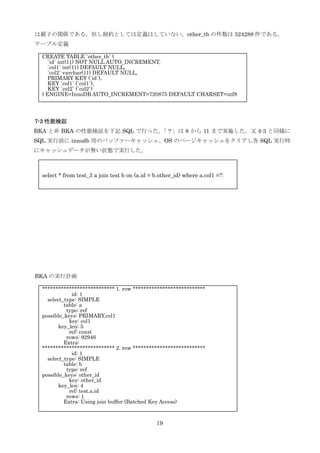 19
は親子の関係である。但し制約としては定義はしていない。other_tb の件数は 524288 件である。
テーブル定義
7-3 性能検証
BKA と非 BKA の性能検証を下記 SQL で行った。「？」は 8 から 11 まで実施した。又 4-3 と同様に
SQL 実行前に innodb 用のバッファーキャッシュ、OS のページキャッシュをクリアし各 SQL 実行時
にキャッシュデータが無い状態で実行した。
BKA の実行計画
CREATE TABLE `other_tb` (
`id` int(11) NOT NULL AUTO_INCREMENT,
`col1` int(11) DEFAULT NULL,
`col2` varchar(11) DEFAULT NULL,
PRIMARY KEY (`id`),
KEY `col1` (`col1`),
KEY `col2` (`col2`)
) ENGINE=InnoDB AUTO_INCREMENT=720875 DEFAULT CHARSET=utf8
*************************** 1. row ***************************
id: 1
select_type: SIMPLE
table: a
type: ref
possible_keys: PRIMARY,col1
key: col1
key_len: 5
ref: const
rows: 92946
Extra:
*************************** 2. row ***************************
id: 1
select_type: SIMPLE
table: b
type: ref
possible_keys: other_id
key: other_id
key_len: 4
ref: test.a.id
rows: 1
Extra: Using join buffer (Batched Key Access)
select * from test_3 a join test b on (a.id = b.other_id) where a.col1 =?:
 