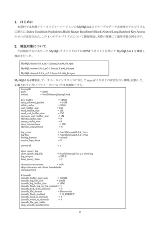 2
1. はじめに
本資料では次期リリースメジャーバージョンの MySQL5.6 にてテーブルデータ走査時のアルゴリズム
に新たに Index Condition Pushdown,Multi-Range Read(mrr),Block Nested Loop,Batched Key Access
の 4 つが追加された。この 4 つのアルゴリズムについて調査/検証、実際の業務にて適用可能な例を示す。
2. 検証対象について
今回検証するにあたって MySQL サイトより以下の RPM リポジトリを用いて MySQL5.6.4 を構築し
検証を行った。
MySQL5.6.4 構築後、データベースインスタンスに対して my.cnf より以下の設定を行い構築、起動した。
記載されていないパラメータについては初期値とする。
MySQL-client-5.6.4_m7-1.linux2.6.x86_64.rpm
MySQL-server-5.6.4_m7-1.linux2.6.x86_64.rpm
MySQL-shared-5.6.4_m7-1.linux2.6.x86_64.rpm
[mysqld]
port = 3306
socket = /var/lib/mysql/mysql.sock
key_buffer = 128M
max_allowed_packet = 16M
table_cache = 2048
sort_buffer_size = 1M
read_buffer_size = 1M
read_rnd_buffer_size = 1M
myisam_sort_buffer_size = 1M
thread_cache_size = 8
query_cache_size = 0
max_connections = 100
thread_concurrency = 8
log_error = /var/lib/mysql/5.6.4_1.err
log-bin = /var/lib/mysql/5.6.4_1-bin
binlog_format = mixed
expire_logs_days = 3
server-id = 1
slow_query_log
slow_query_log_file = /var/lib/mysql/5.6.4_1-slow.log
log_output = FILE
long_query_time = 1
character-set-server = utf8
skip-character-set-client-handshake
old-password
# innodb
innodb_buffer_pool_size = 1024M
innodb_log_file_size = 256M
innodb_log_buffer_size = 16M
innodb_flush_log_at_trx_commit = 1
innodb_lock_wait_timeout = 5
innodb_file_format = Barracuda
innodb_flush_method = O_DIRECT
innodb_read_io_threads = 4
innodb_write_io_threads = 4
innodb_file_per_table
skip_innodb_doublewrite
 