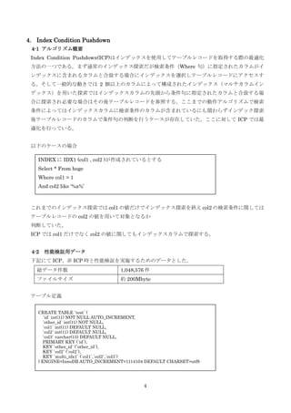 4
4. Index Condition Pushdown
4-1 アルゴリズム概要
Index Condition Pushdown(ICP)はインデックスを使用してテーブルレコードを取得する際の最適化
方法の一つである。まず通常のインデックス探索だが検索条件（Where 句）に指定されたカラムがイ
ンデックスに含まれるカラムと合致する場合にインデックスを選択しテーブルレコードにアクセスす
る。そして一般的な動きでは 2 個以上のカラムによって構成されたインデックス（マルチカラムイン
デックス）を用いた探索ではインデックスカラムの先頭から条件句に指定されたカラムと合致する場
合に探索され必要な場合はその後テーブルレコードを参照する。ここまでの動作アルゴリズムで検索
条件によってはインデックスカラムに検索条件のカラムが含まれているにも関わらずインデック探索
後テーブルレコードのカラムで条件句の判断を行うケースが存在していた。ここに対して ICP では最
適化を行っている。
以下のケースの場合
これまでのインデックス探索では col1 の値だけでインデックス探索を終え col2 の検索条件に関しては
テーブルレコードの col2 の値を用いて対象となるか
判断していた。
ICP では col1 だけでなく col2 の値に関してもインデックスカラムで探索する。
4-2 性能検証用データ
下記にて ICP、非 ICP 時と性能検証を実施するためのデータとした。
テーブル定義
総データ件数 1,048,576 件
ファイルサイズ 約 200Mbyte
INDEX に IDX1 (col1 , col2 )が作成されているとする
Select * From hoge
Where col1 = 1
And col2 like ‘%a%’
CREATE TABLE `test` (
`id` int(11) NOT NULL AUTO_INCREMENT,
`other_id` int(11) NOT NULL,
`col1` int(11) DEFAULT NULL,
`col2` int(11) DEFAULT NULL,
`col3` varchar(15) DEFAULT NULL,
PRIMARY KEY (`id`),
KEY `other_id` (`other_id`),
KEY `col2` (`col2`),
KEY `multi_idx1` (`col1`,`col2`,`col3`)
) ENGINE=InnoDB AUTO_INCREMENT=1114104 DEFAULT CHARSET=utf8
 