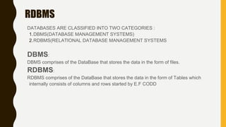 RDBMS
DATABASES ARE CLASSIFIED INTO TWO CATEGORIES :
1.DBMS(DATABASE MANAGEMENT SYSTEMS)
2.RDBMS(RELATIONAL DATABASE MANAGEMENT SYSTEMS
DBMS:
DBMS comprises of the DataBase that stores the data in the form of files.
RDBMS:
RDBMS comprises of the DataBase that stores the data in the form of Tables which
internally consists of columns and rows started by E.F CODD
 