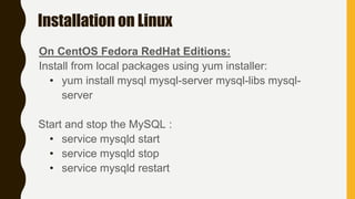 Installation on Linux
On CentOS Fedora RedHat Editions:
Install from local packages using yum installer:
• yum install mysql mysql-server mysql-libs mysql-
server
Start and stop the MySQL :
• service mysqld start
• service mysqld stop
• service mysqld restart
 