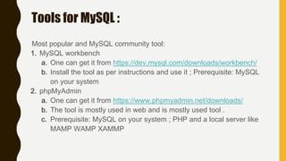 Tools for MySQL :
Most popular and MySQL community tool:
1. MySQL workbench
a. One can get it from https://dev.mysql.com/downloads/workbench/
b. Install the tool as per instructions and use it ; Prerequisite: MySQL
on your system
2. phpMyAdmin
a. One can get it from https://www.phpmyadmin.net/downloads/
b. The tool is mostly used in web and is mostly used tool .
c. Prerequisite: MySQL on your system ; PHP and a local server like
MAMP WAMP XAMMP
 