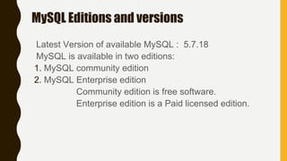 MySQL Editions and versions
Latest Version of available MySQL : 5.7.18
MySQL is available in two editions:
1. MySQL community edition
2. MySQL Enterprise edition
Community edition is free software.
Enterprise edition is a Paid licensed edition.
 