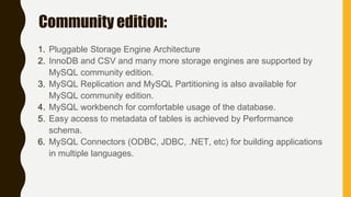 Community edition:
1. Pluggable Storage Engine Architecture
2. InnoDB and CSV and many more storage engines are supported by
MySQL community edition.
3. MySQL Replication and MySQL Partitioning is also available for
MySQL community edition.
4. MySQL workbench for comfortable usage of the database.
5. Easy access to metadata of tables is achieved by Performance
schema.
6. MySQL Connectors (ODBC, JDBC, .NET, etc) for building applications
in multiple languages.
 