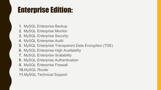 Enterprise Edition:
1. MySQL Enterprise Backup
2. MySQL Enterprise Monitor
3. MySQL Enterprise Security
4. MySQL Enterprise Audit
5. MySQL Enterprise Transparent Data Encryption (TDE)
6. MySQL Enterprise High Availability
7. MySQL Enterprise Scalability
8. MySQL Enterprise Authentication
9. MySQL Enterprise Firewall
10.MySQL Router
11.MySQL Technical Support
 