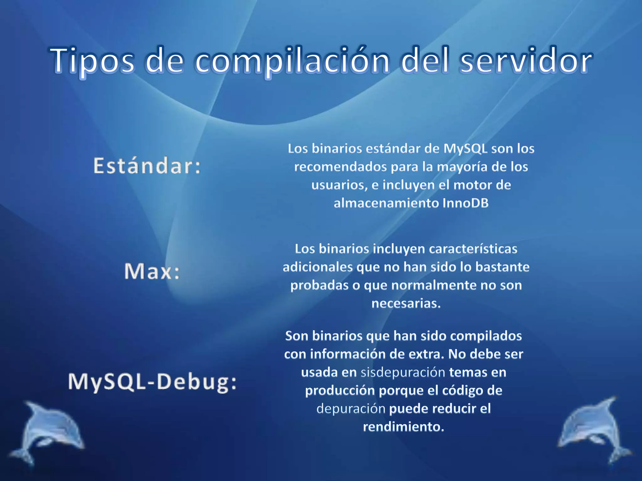 Tipos de compilación del servidor Estándar:Los binarios estándar de MySQL son los recomendados para la mayoría de los usuarios, e incluyen el motor de almacenamiento InnoDBMax:Los binarios incluyen características adicionales que no han sido lo bastante probadas o que normalmente no son necesarias.MySQL-Debug:Son binarios que han sido compilados con información de extra. No debe ser usada en sisdepuración temas en producción porque el código de depuraciónpuede reducir el rendimiento.
