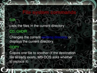 File system commands DIR   Lists the files in the current directory CD, CHDIR   Changes the current  working directory  or displays the current directory. COPY   Copies one file to another (if the destination file already exists, MS-DOS asks whether to replace it) 