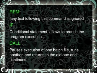 REM  any text following this command is ignored IF  Conditional statement, allows to branch the program execution CALL  Pauses execution of one batch file, runs another, and returns to the old one and continues. 