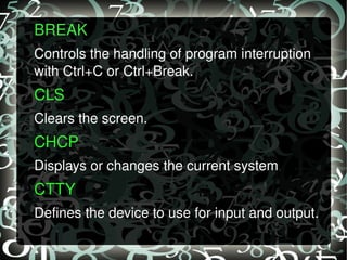 BREAK  Controls the handling of program interruption with Ctrl+C or Ctrl+Break. CLS   Clears the screen. CHCP  Displays or changes the current system  . CTTY  Defines the device to use for input and output. 