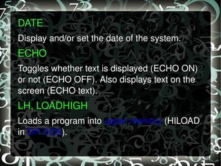 DATE   Display and/or set the date of the system. ECHO   Toggles whether text is displayed (ECHO ON) or not (ECHO OFF). Also displays text on the screen (ECHO text). LH, LOADHIGH  Loads a program into  upper memory  (HILOAD in  DR DOS ). 