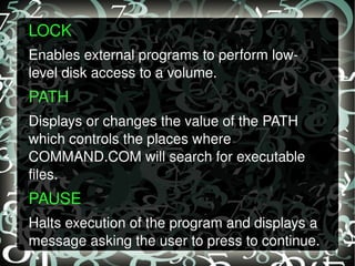 LOCK  Enables external programs to perform low-level disk access to a volume.  PATH  Displays or changes the value of the PATH  which controls the places where COMMAND.COM will search for executable files. PAUSE  Halts execution of the program and displays a message asking the user to press to continue. 