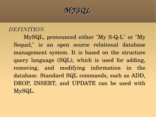 MYSQL DEFINITION   MySQL, pronounced either &quot;My S-Q-L&quot; or &quot;My Sequel,&quot; is an open source relational database management system. It is based on the structure query language (SQL), which is used for adding, removing, and modifying information in the database. Standard SQL commands, such as ADD, DROP, INSERT, and UPDATE can be used with MySQL. 