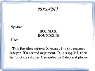 CEIL( ) / CEILING( ) Syntax:  CEIL(X) CEILING(X) Use:  These function return the smallest integer value that is not smaller than X. 