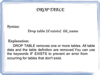 DROP TABLE Syntax: Drop table [if exists]  tbl_name Explanation:   DROP TABLE removes one or more tables. All table data and the table definition are removed.You can use the keywords IF EXISTS to prevent an error from  occurring for tables that don't exist.  