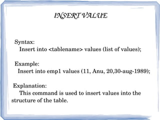 INSERT VALUE Syntax: Insert into <tablename> values (list of values); Example: Insert into emp1 values (11, Anu, 20,30-aug-1989); Explanation: This command is used to insert values into the structure of the table. 