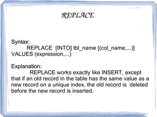 REPLACE   Syntax: REPLACE  [INTO] tbl_name [(col_name,...)] VALUES (expression,...) Explanation:   REPLACE works exactly like INSERT, except that if an old record in the table has the same value as a new record on a unique index, the old record is  deleted before the new record is inserted.  