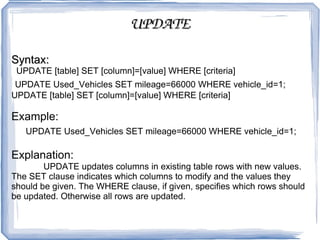 UPDATE Syntax: UPDATE [table] SET [column]=[value] WHERE [criteria]  UPDATE Used_Vehicles SET mileage=66000 WHERE vehicle_id=1;  UPDATE [table] SET [column]=[value] WHERE [criteria]  Example: UPDATE Used_Vehicles SET mileage=66000 WHERE vehicle_id=1;  Explanation:  UPDATE updates columns in existing table rows with new values. The SET clause indicates which columns to modify and the values they should be given. The WHERE clause, if given, specifies which rows should be updated. Otherwise all rows are updated.  