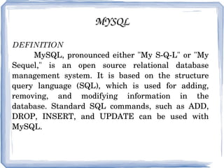 MYSQL DEFINITION   MySQL, pronounced either &quot;My S-Q-L&quot; or &quot;My Sequel,&quot; is an open source relational database management system. It is based on the structure query language (SQL), which is used for adding, removing, and modifying information in the database. Standard SQL commands, such as ADD, DROP, INSERT, and UPDATE can be used with MySQL. 