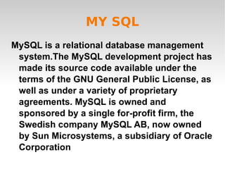 MY SQL MySQL is a relational database management system.The MySQL development project has made its source code available under the terms of the GNU General Public License, as well as under a variety of proprietary agreements. MySQL is owned and sponsored by a single for-profit firm, the Swedish company MySQL AB, now owned by Sun Microsystems, a subsidiary of Oracle Corporation 