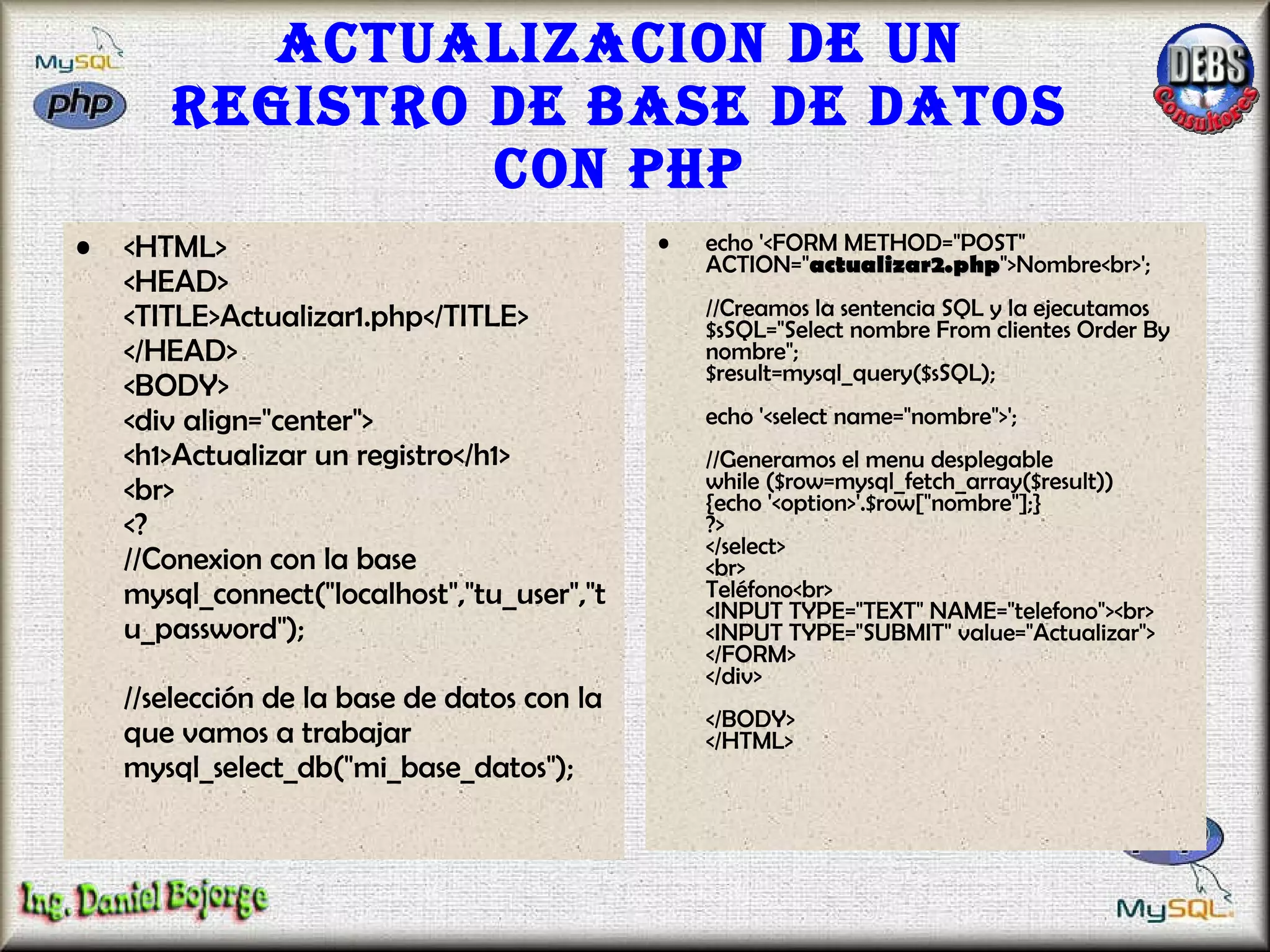 Actualizacion de un registro de base de datos con PHP <HTML> <HEAD> <TITLE>Actualizar1.php</TITLE> </HEAD> <BODY> <div align="center"> <h1>Actualizar un registro</h1> <br> <? //Conexion con la base mysql_connect("localhost","tu_user","tu_password"); //selección de la base de datos con la que vamos a trabajar  mysql_select_db("mi_base_datos");  echo '<FORM METHOD="POST" ACTION=" actualizar2.php ">Nombre<br>'; //Creamos la sentencia SQL y la ejecutamos $sSQL="Select nombre From clientes Order By nombre"; $result=mysql_query($sSQL); echo '<select name="nombre">'; //Generamos el menu desplegable while ($row=mysql_fetch_array($result)) {echo '<option>'.$row["nombre"];} ?> </select> <br> Teléfono<br> <INPUT TYPE="TEXT" NAME="telefono"><br> <INPUT TYPE="SUBMIT" value="Actualizar"> </FORM> </div> </BODY> </HTML>  