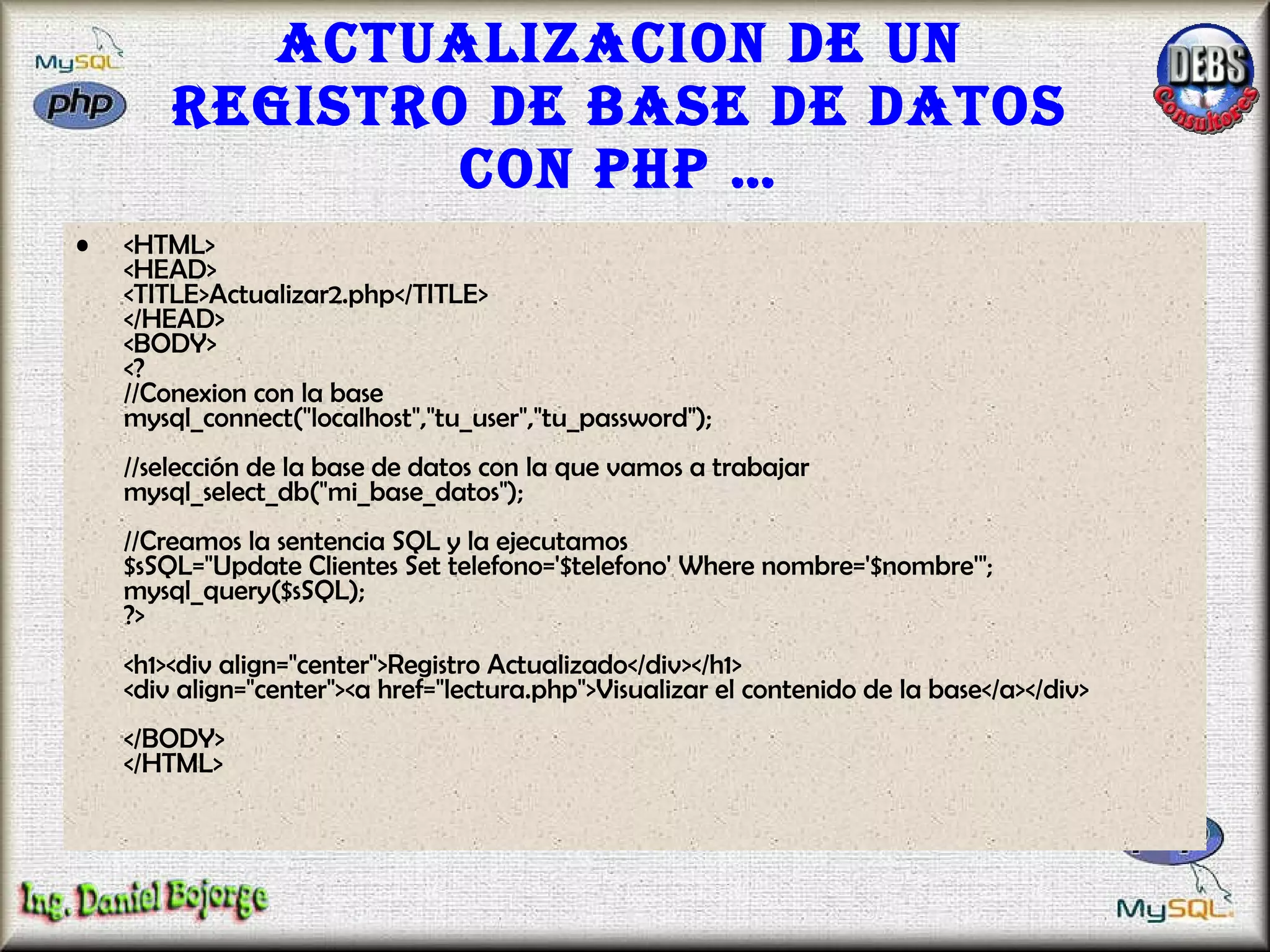 Actualizacion de un registro de base de datos con PHP … <HTML> <HEAD> <TITLE>Actualizar2.php</TITLE> </HEAD> <BODY> <? //Conexion con la base mysql_connect("localhost","tu_user","tu_password"); //selección de la base de datos con la que vamos a trabajar  mysql_select_db("mi_base_datos");  //Creamos la sentencia SQL y la ejecutamos $sSQL="Update Clientes Set telefono='$telefono' Where nombre='$nombre'"; mysql_query($sSQL); ?> <h1><div align="center">Registro Actualizado</div></h1> <div align="center"><a href="lectura.php">Visualizar el contenido de la base</a></div> </BODY> </HTML>  