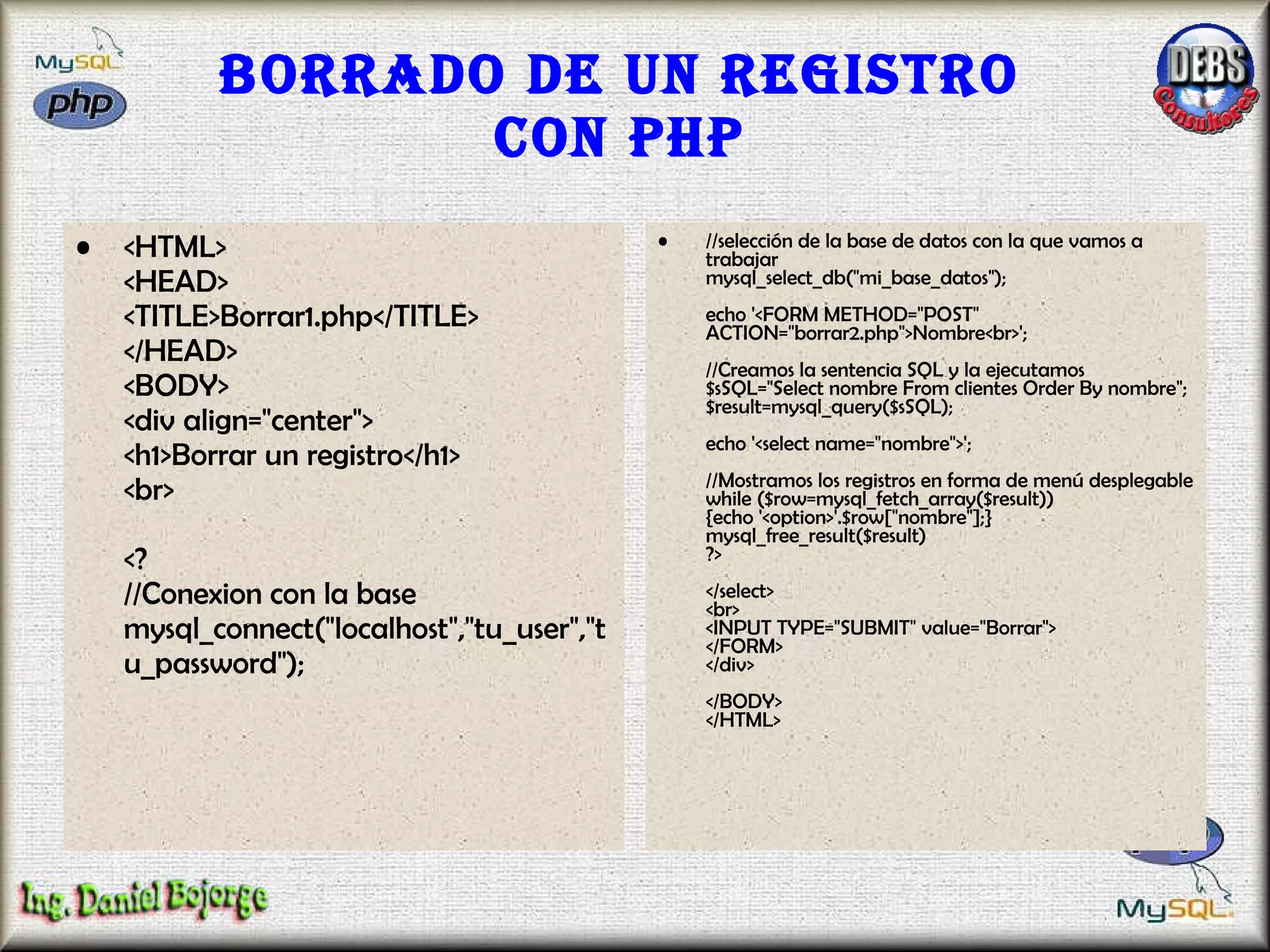 Borrado de un registro con PHP <HTML> <HEAD> <TITLE>Borrar1.php</TITLE> </HEAD> <BODY> <div align="center"> <h1>Borrar un registro</h1> <br> <? //Conexion con la base mysql_connect("localhost","tu_user","tu_password"); //selección de la base de datos con la que vamos a trabajar  mysql_select_db("mi_base_datos");  echo '<FORM METHOD="POST" ACTION="borrar2.php">Nombre<br>'; //Creamos la sentencia SQL y la ejecutamos $sSQL="Select nombre From clientes Order By nombre"; $result=mysql_query($sSQL); echo '<select name="nombre">'; //Mostramos los registros en forma de menú desplegable while ($row=mysql_fetch_array($result)) {echo '<option>'.$row["nombre"];} mysql_free_result($result) ?> </select> <br> <INPUT TYPE="SUBMIT" value="Borrar"> </FORM> </div> </BODY> </HTML>  