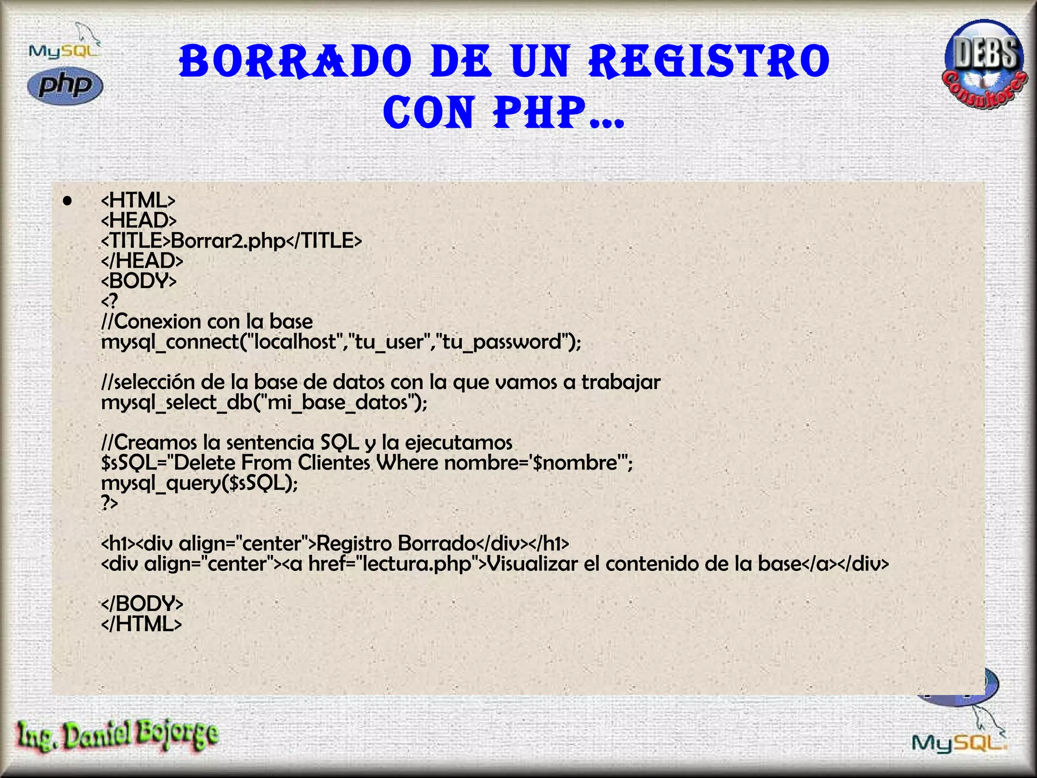 Borrado de un registro con PHP… <HTML> <HEAD> <TITLE>Borrar2.php</TITLE> </HEAD> <BODY> <? //Conexion con la base mysql_connect("localhost","tu_user","tu_password"); //selección de la base de datos con la que vamos a trabajar  mysql_select_db("mi_base_datos");  //Creamos la sentencia SQL y la ejecutamos $sSQL="Delete From Clientes Where nombre='$nombre'"; mysql_query($sSQL); ?> <h1><div align="center">Registro Borrado</div></h1> <div align="center"><a href="lectura.php">Visualizar el contenido de la base</a></div> </BODY> </HTML>  