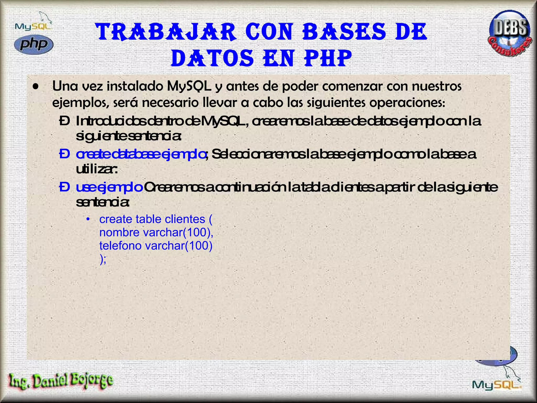 Trabajar con bases de datos en PHP Una vez instalado MySQL y antes de poder comenzar con nuestros ejemplos, será necesario llevar a cabo las siguientes operaciones:  Introducidos dentro de MySQL, crearemos la base de datos ejemplo con la siguiente sentencia:  create database ejemplo ; Seleccionaremos la base ejemplo como la base a utilizar:  use ejemplo  Crearemos a continuación la tabla clientes a partir de la siguiente sentencia:  create table clientes ( nombre varchar(100), telefono varchar(100) );   