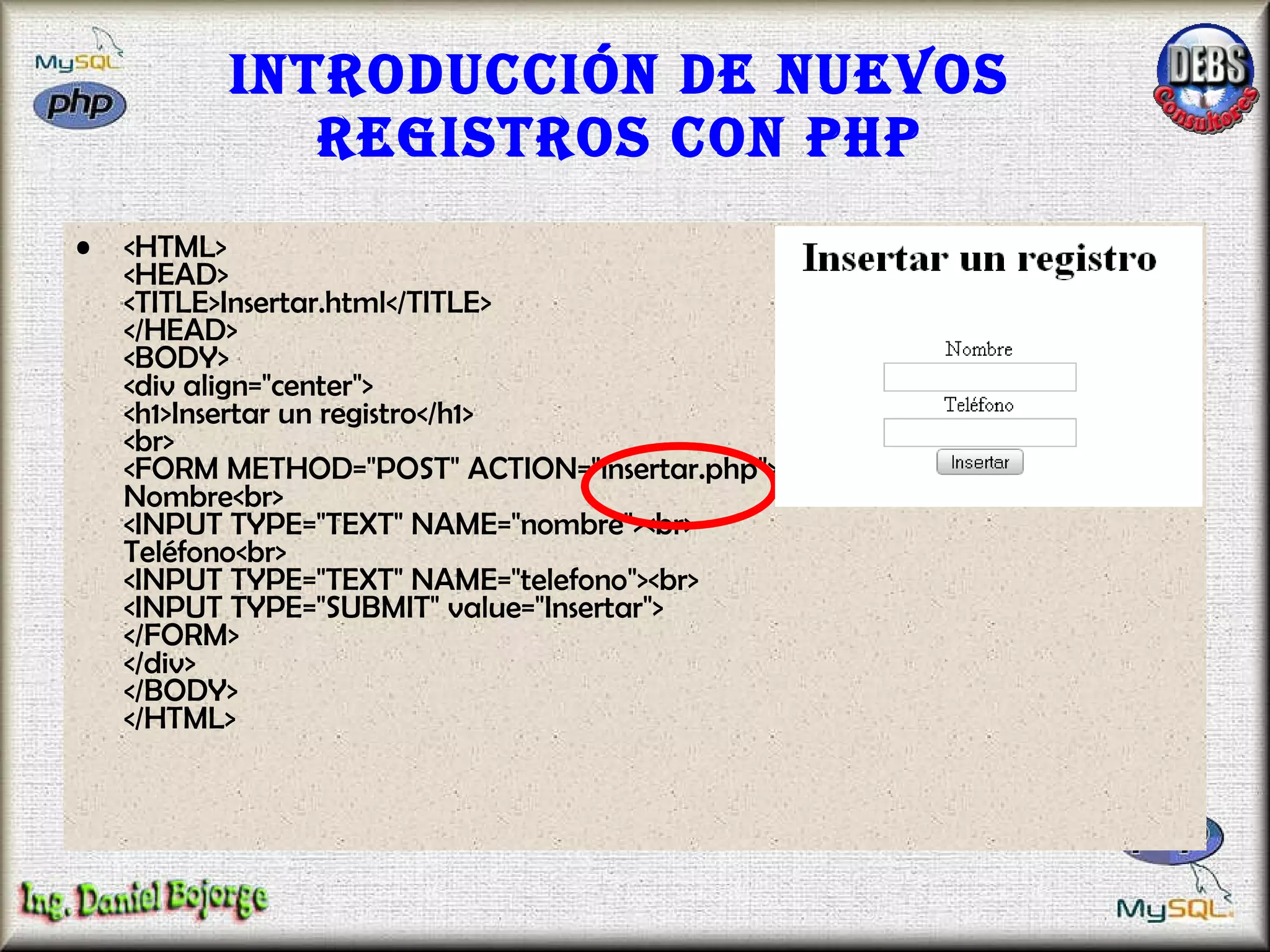 Introducción de nuevos registros con PHP <HTML> <HEAD> <TITLE>Insertar.html</TITLE> </HEAD> <BODY> <div align="center"> <h1>Insertar un registro</h1> <br> <FORM METHOD="POST" ACTION="insertar.php"> Nombre<br> <INPUT TYPE="TEXT" NAME="nombre"><br> Teléfono<br> <INPUT TYPE="TEXT" NAME="telefono"><br> <INPUT TYPE="SUBMIT" value="Insertar"> </FORM> </div> </BODY> </HTML>  