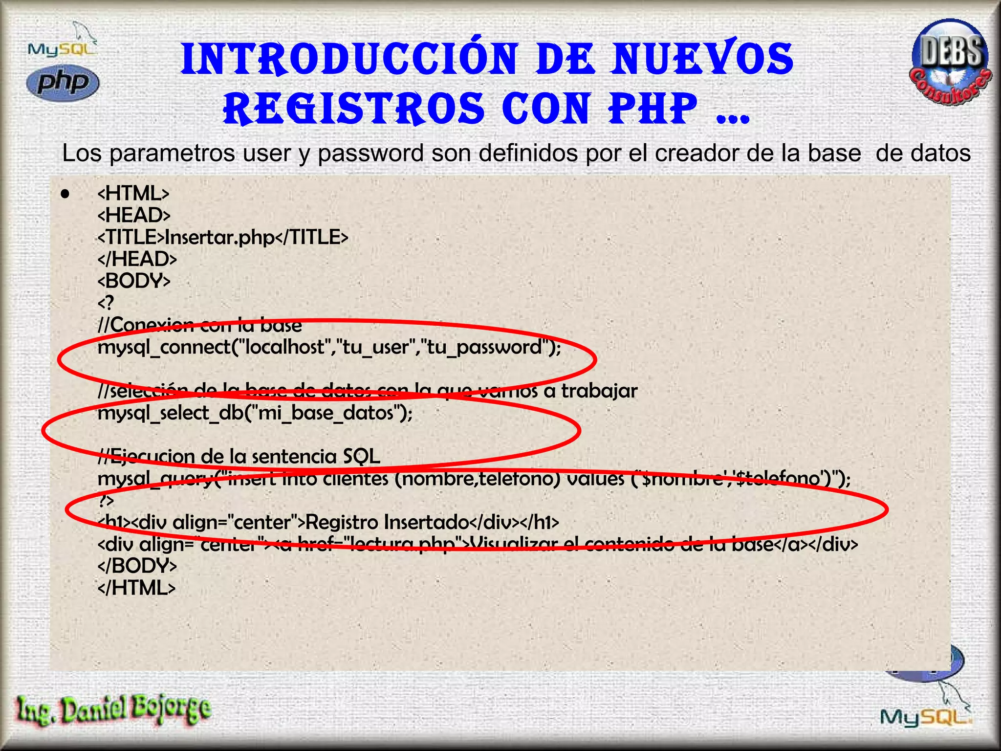 Introducción de nuevos registros con PHP … <HTML> <HEAD> <TITLE>Insertar.php</TITLE> </HEAD> <BODY> <? //Conexion con la base mysql_connect("localhost","tu_user","tu_password");  //selección de la base de datos con la que vamos a trabajar  mysql_select_db("mi_base_datos");  //Ejecucion de la sentencia SQL mysql_query("insert into clientes (nombre,telefono) values ('$nombre','$telefono')"); ?> <h1><div align="center">Registro Insertado</div></h1> <div align="center"><a href="lectura.php">Visualizar el contenido de la base</a></div> </BODY> </HTML>  Los parametros user y password son definidos por el creador de la base  de datos 