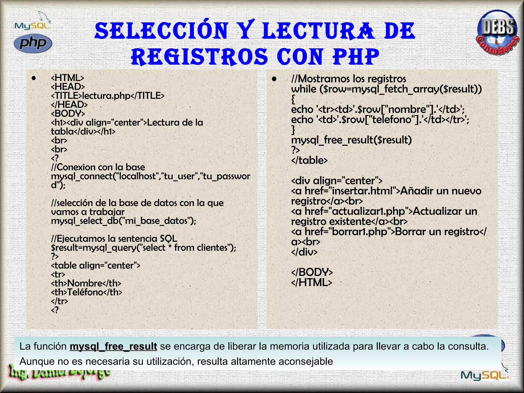 Selección y lectura de registros con PHP <HTML> <HEAD> <TITLE>lectura.php</TITLE> </HEAD> <BODY> <h1><div align="center">Lectura de la tabla</div></h1> <br> <br> <? //Conexion con la base mysql_connect("localhost","tu_user","tu_password");  //selección de la base de datos con la que vamos a trabajar  mysql_select_db("mi_base_datos");  //Ejecutamos la sentencia SQL $result=mysql_query("select * from clientes"); ?> <table align="center"> <tr> <th>Nombre</th> <th>Teléfono</th> </tr> <? //Mostramos los registros while ($row=mysql_fetch_array($result)) { echo '<tr><td>'.$row["nombre"].'</td>'; echo '<td>'.$row["telefono"].'</td></tr>'; } mysql_free_result($result) ?> </table> <div align="center"> <a href="insertar.html">Añadir un nuevo registro</a><br> <a href="actualizar1.php">Actualizar un registro existente</a><br> <a href="borrar1.php">Borrar un registro</a><br> </div> </BODY> </HTML>  La función  mysql_free_result  se encarga de liberar la memoria utilizada para llevar a cabo la consulta. Aunque no es necesaria su utilización, resulta altamente aconsejable   