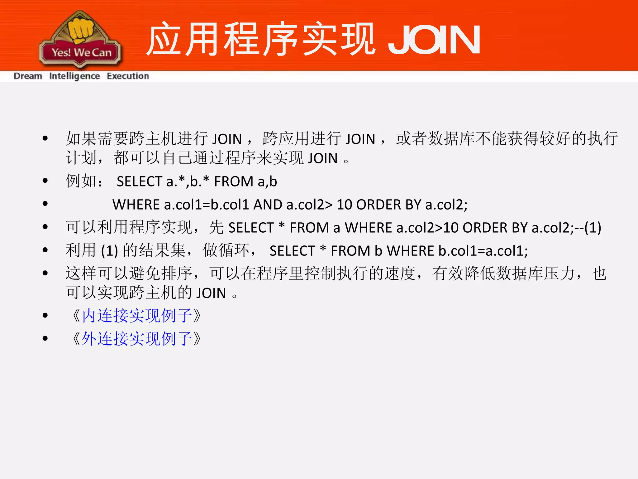 应用程序实现 JOIN 如果需要跨主机进行 JOIN ，跨应用进行 JOIN ，或者数据库不能获得较好的执行计划，都可以自己通过程序来实现 JOIN 。 例如： SELECT a.*,b.* FROM a,b WHERE a.col1=b.col1 AND a.col2> 10 ORDER BY a.col2; 可以利用程序实现，先 SELECT * FROM a WHERE a.col2>10 ORDER BY a.col2;--(1) 利用 (1) 的结果集，做循环， SELECT * FROM b WHERE b.col1=a.col1; 这样可以避免排序，可以在程序里控制执行的速度，有效降低数据库压力，也可以实现跨主机的 JOIN 。 《 内连接实现例子 》 《 外连接实现例子 》 