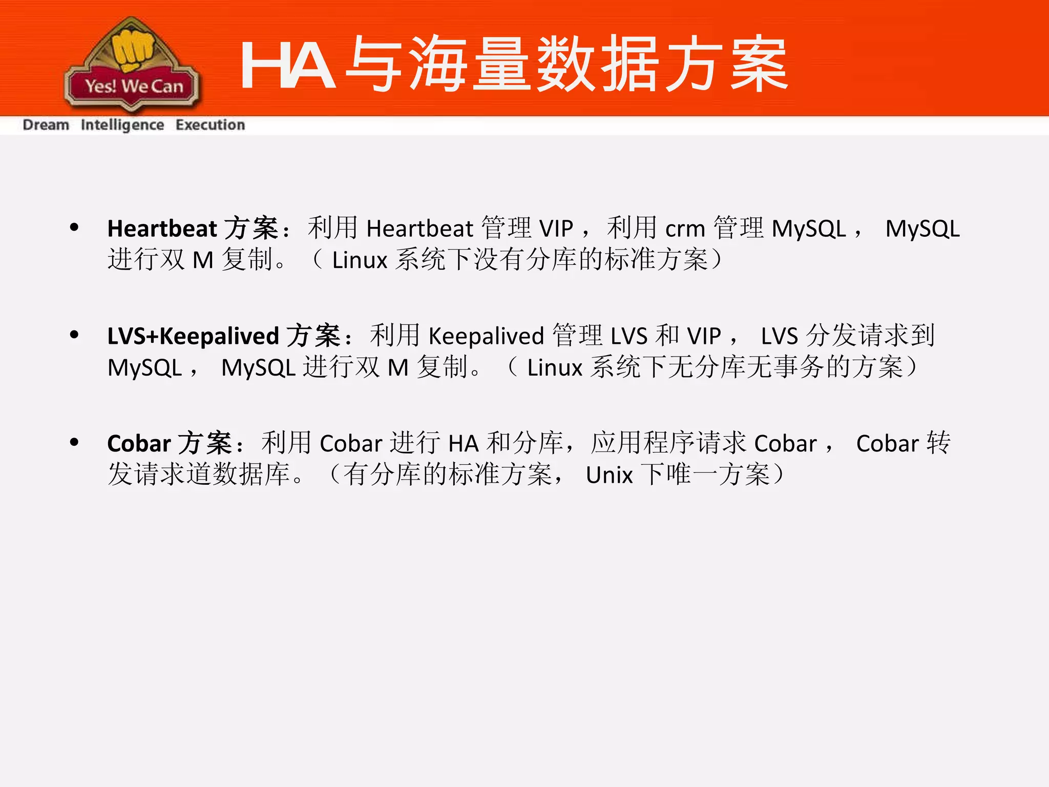 HA 与海量数据方案 Heartbeat 方案 ：利用 Heartbeat 管理 VIP ，利用 crm 管理 MySQL ， MySQL 进行双 M 复制。（ Linux 系统下没有分库的标准方案） LVS+Keepalived 方案 ：利用 Keepalived 管理 LVS 和 VIP ， LVS 分发请求到 MySQL ， MySQL 进行双 M 复制。（ Linux 系统下无分库无事务的方案） Cobar 方案 ：利用 Cobar 进行 HA 和分库，应用程序请求 Cobar ， Cobar 转发请求道数据库。（有分库的标准方案， Unix 下唯一方案） 