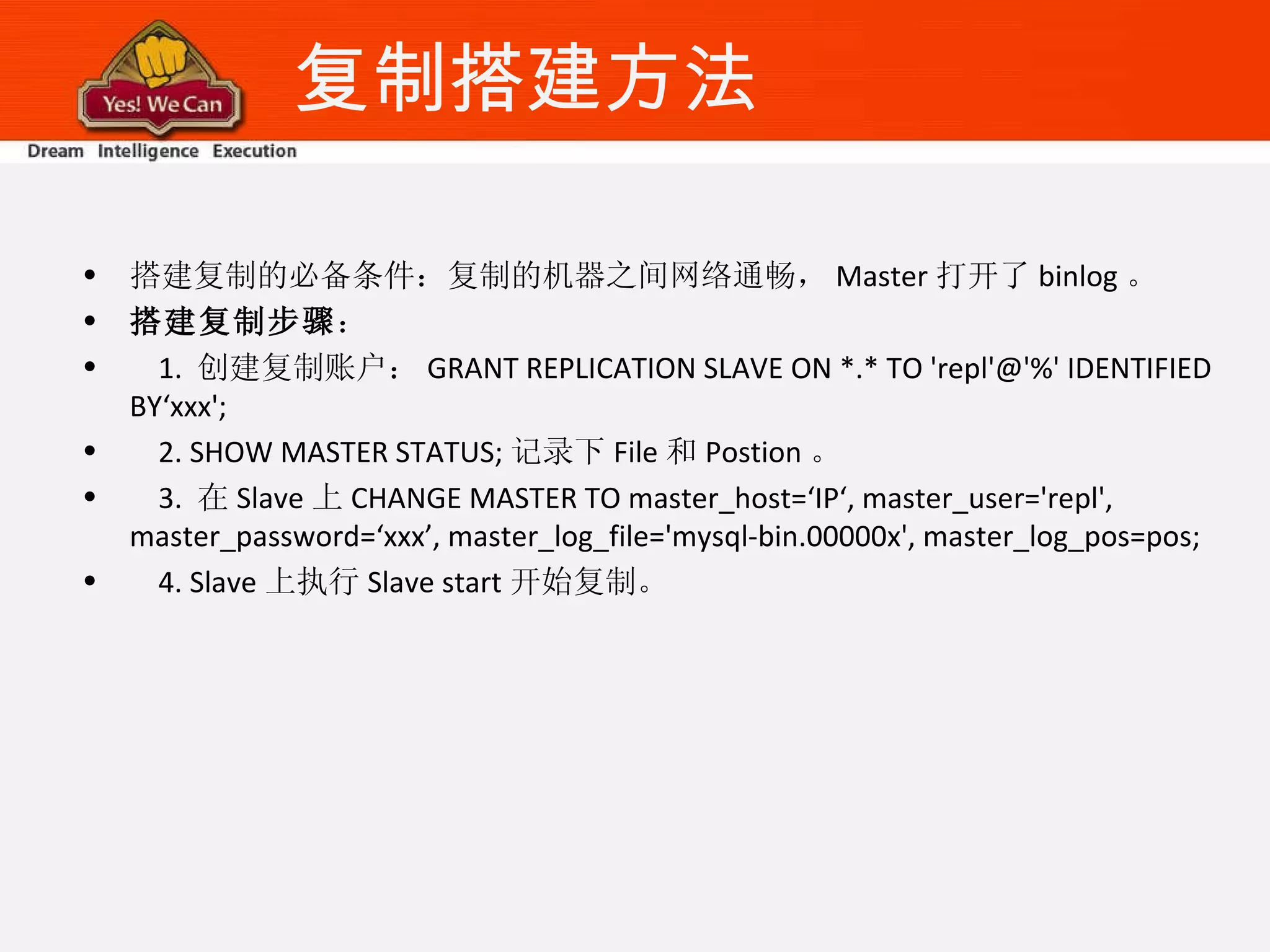 复制搭建方法 搭建复制的必备条件：复制的机器之间网络通畅， Master 打开了 binlog 。 搭建复制步骤 ： 1.  创建复制账户： GRANT REPLICATION SLAVE ON *.* TO 'repl'@'%' IDENTIFIED BY‘xxx'; 2. SHOW MASTER STATUS; 记录下 File 和 Postion 。 3.  在 Slave 上 CHANGE MASTER TO master_host=‘IP‘, master_user='repl', master_password=‘xxx’, master_log_file='mysql-bin.00000x', master_log_pos=pos; 4. Slave 上执行 Slave start 开始复制。 