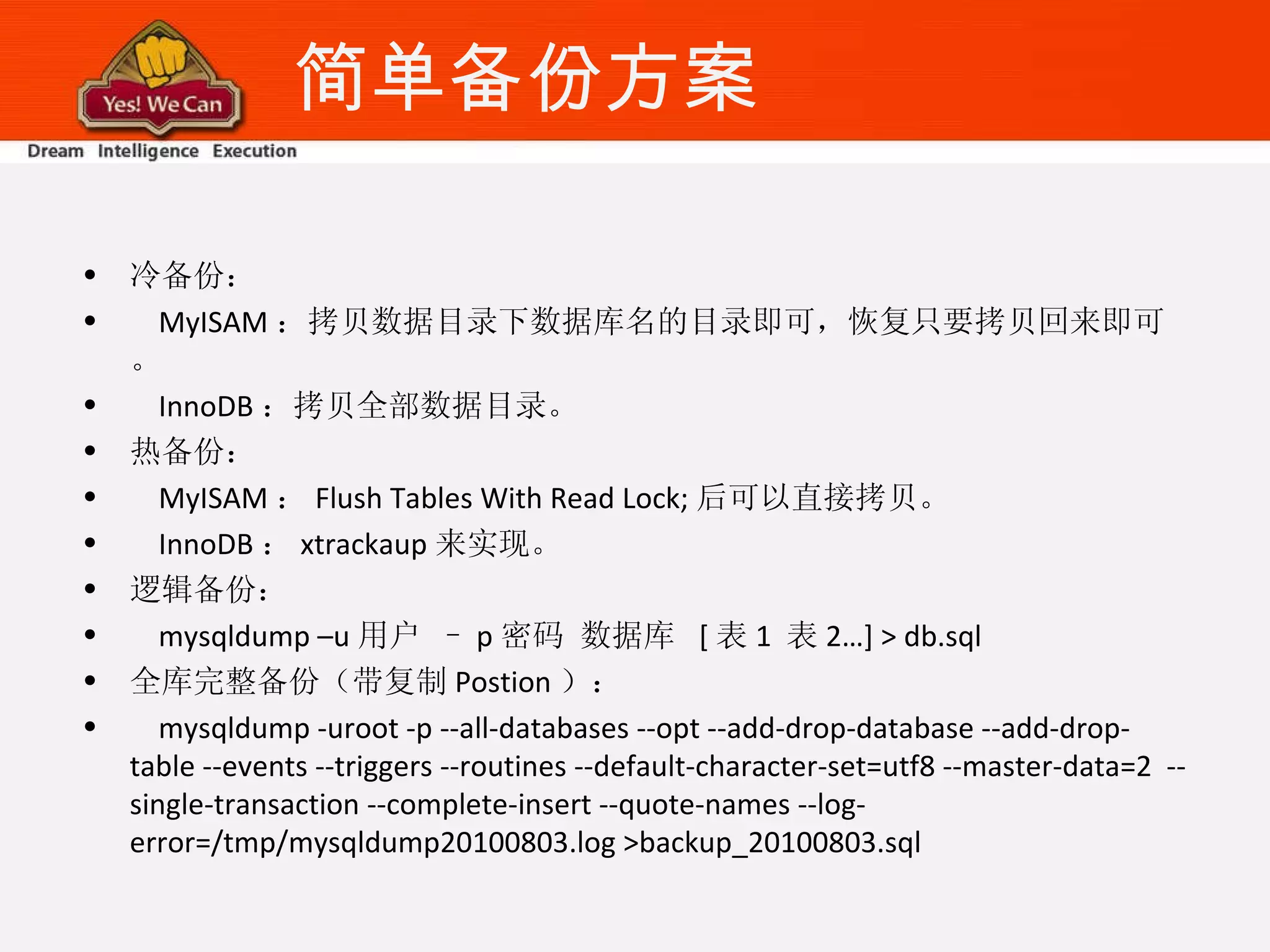 简单备份方案 冷备份： MyISAM ：拷贝数据目录下数据库名的目录即可，恢复只要拷贝回来即可。 InnoDB ：拷贝全部数据目录。 热备份： MyISAM ： Flush Tables With Read Lock; 后可以直接拷贝。 InnoDB ： xtrackaup 来实现。 逻辑备份： mysqldump –u 用户 – p 密码 数据库  [ 表 1  表 2…] > db.sql 全库完整备份（带复制 Postion ）： mysqldump -uroot -p --all-databases --opt --add-drop-database --add-drop-table --events --triggers --routines --default-character-set=utf8 --master-data=2  --single-transaction --complete-insert --quote-names --log-error=/tmp/mysqldump20100803.log >backup_20100803.sql 