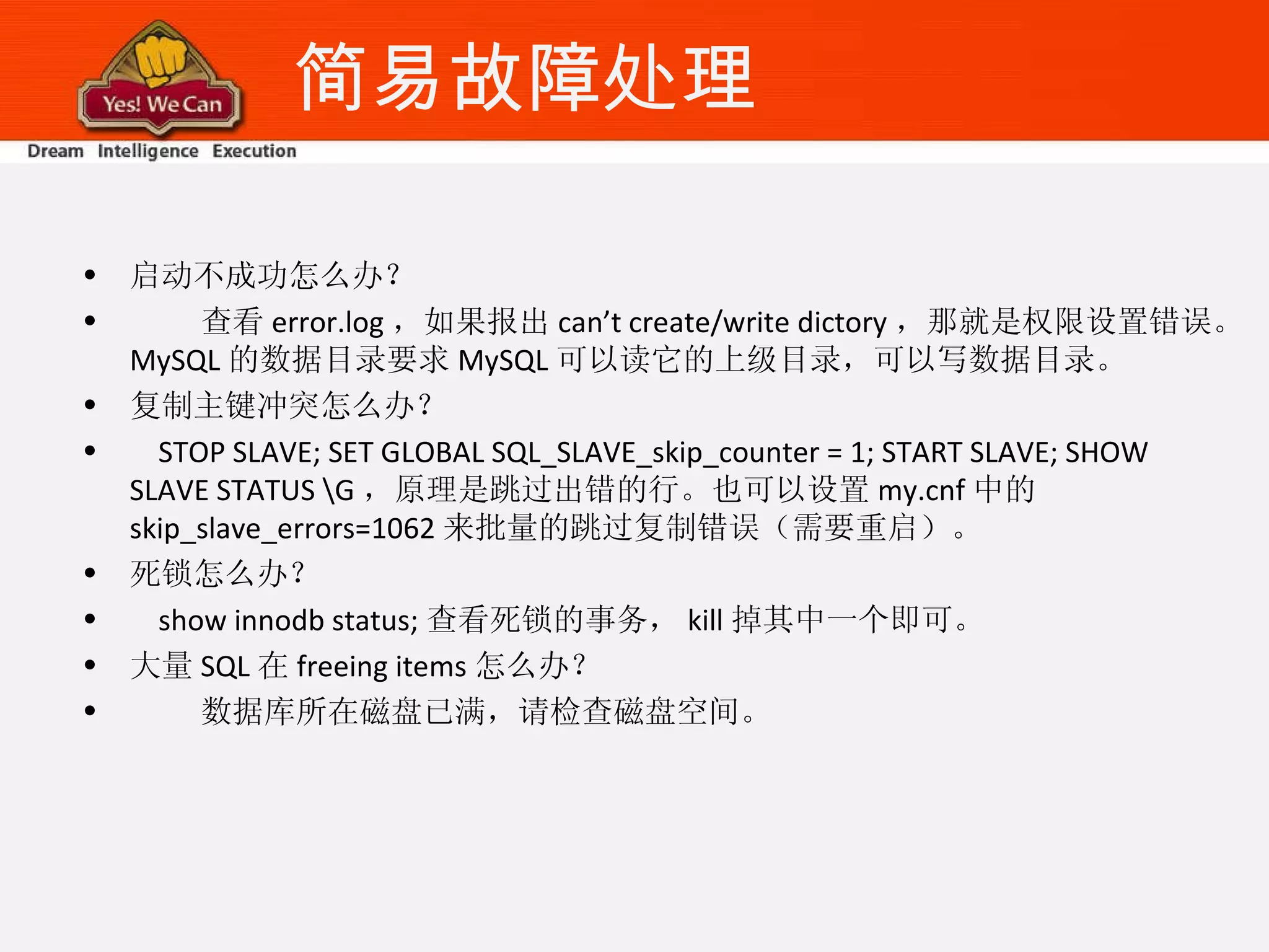 简易故障处理 启动不成功怎么办？ 查看 error.log ，如果报出 can’t create/write dictory ，那就是权限设置错误。 MySQL 的数据目录要求 MySQL 可以读它的上级目录，可以写数据目录。 复制主键冲突怎么办？ STOP SLAVE; SET GLOBAL SQL_SLAVE_skip_counter = 1; START SLAVE; SHOW SLAVE STATUS \G ，原理是跳过出错的行。也可以设置 my.cnf 中的 skip_slave_errors=1062 来批量的跳过复制错误（需要重启）。 死锁怎么办？ show innodb status; 查看死锁的事务， kill 掉其中一个即可。 大量 SQL 在 freeing items 怎么办？ 数据库所在磁盘已满，请检查磁盘空间。 