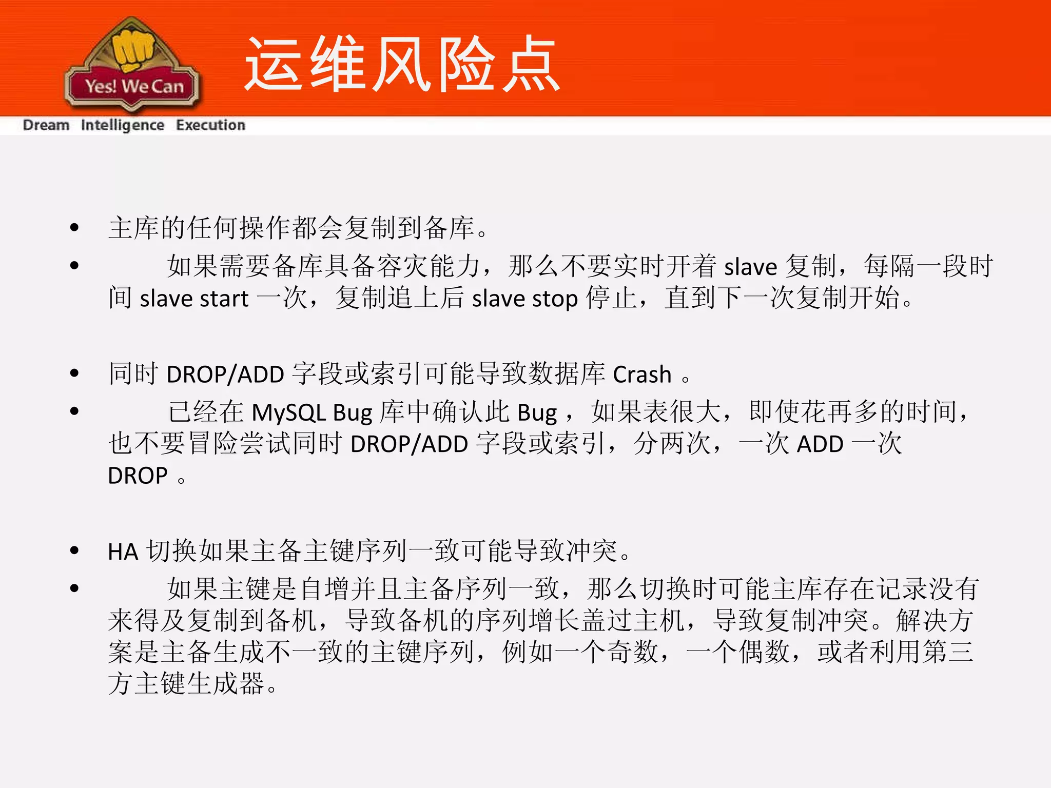 运维风险点 主库的任何操作都会复制到备库。 如果需要备库具备容灾能力，那么不要实时开着 slave 复制，每隔一段时间 slave start 一次，复制追上后 slave stop 停止，直到下一次复制开始。 同时 DROP/ADD 字段或索引可能导致数据库 Crash 。 已经在 MySQL Bug 库中确认此 Bug ，如果表很大，即使花再多的时间，也不要冒险尝试同时 DROP/ADD 字段或索引，分两次，一次 ADD 一次 DROP 。 HA 切换如果主备主键序列一致可能导致冲突。 如果主键是自增并且主备序列一致，那么切换时可能主库存在记录没有来得及复制到备机，导致备机的序列增长盖过主机，导致复制冲突。解决方案是主备生成不一致的主键序列，例如一个奇数，一个偶数，或者利用第三方主键生成器。 