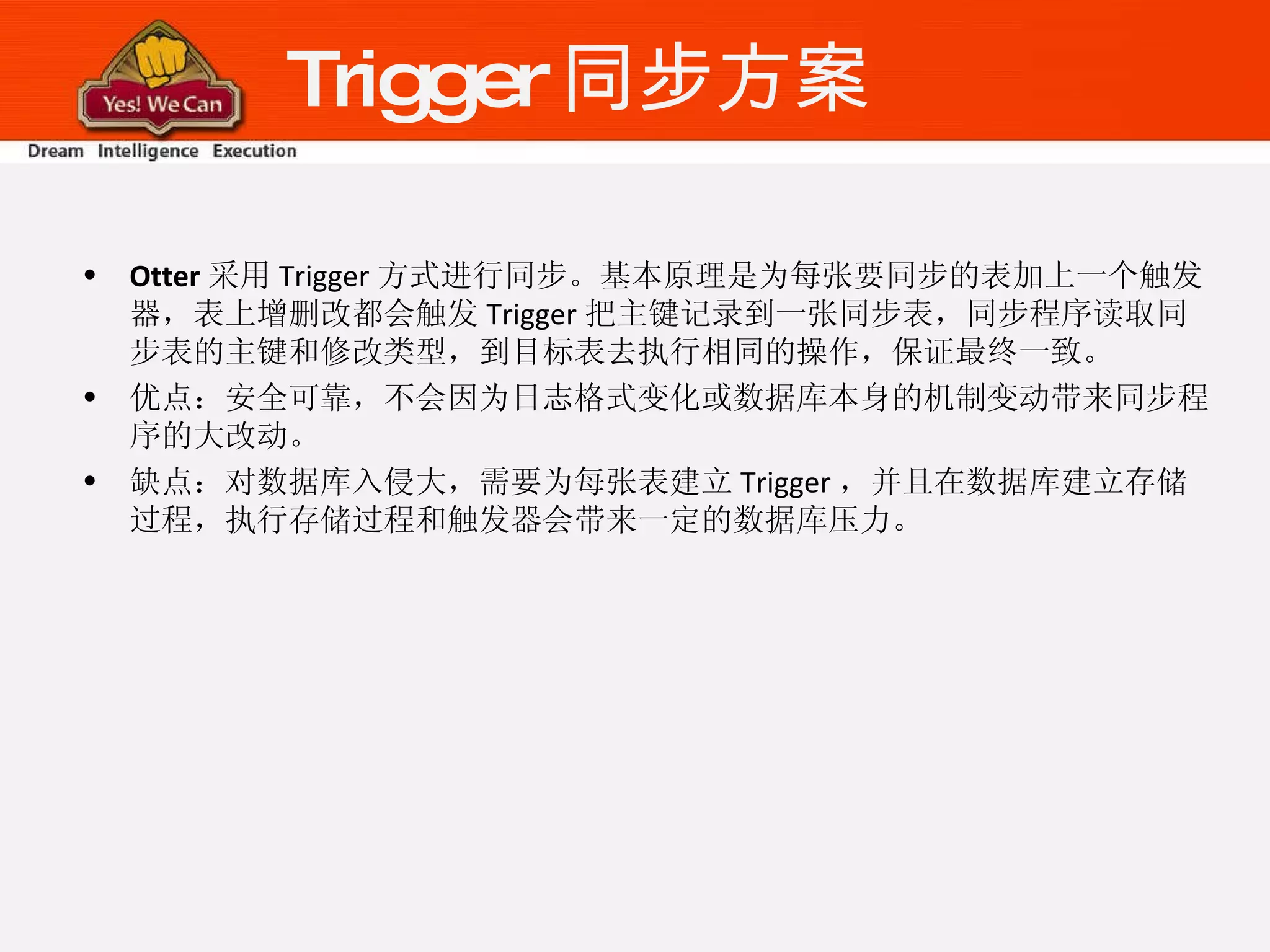 Trigger 同步方案 Otter 采用 Trigger 方式进行同步。基本原理是为每张要同步的表加上一个触发器，表上增删改都会触发 Trigger 把主键记录到一张同步表，同步程序读取同步表的主键和修改类型，到目标表去执行相同的操作，保证最终一致。 优点：安全可靠，不会因为日志格式变化或数据库本身的机制变动带来同步程序的大改动。 缺点：对数据库入侵大，需要为每张表建立 Trigger ，并且在数据库建立存储过程，执行存储过程和触发器会带来一定的数据库压力。 