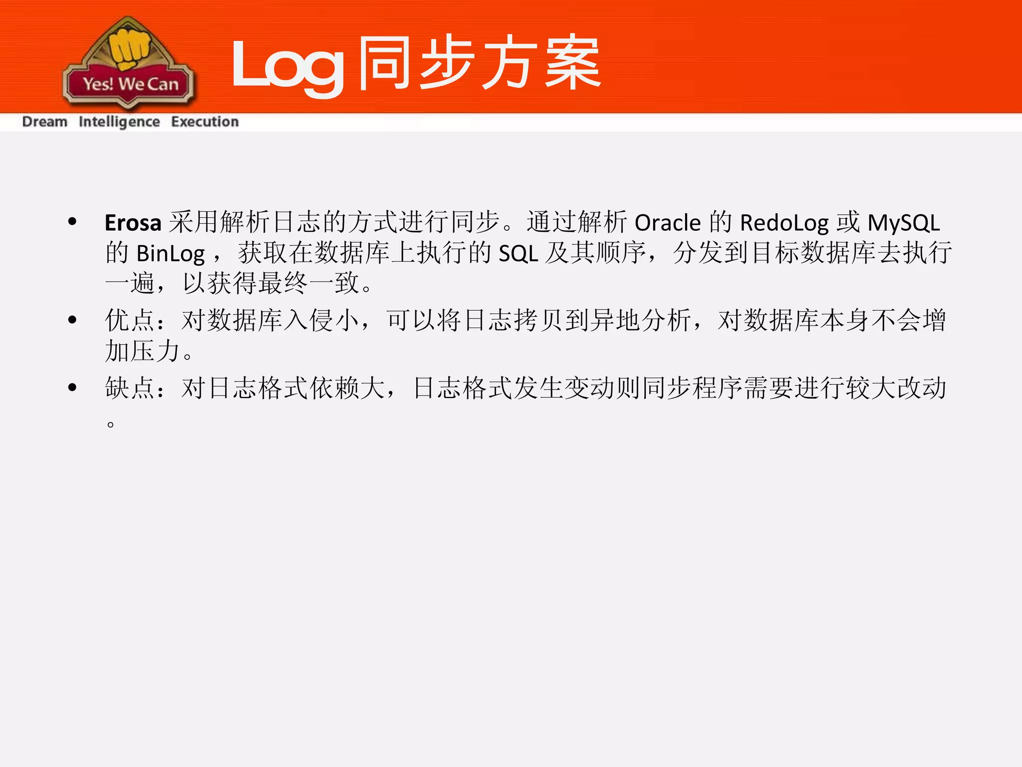Log 同步方案 Erosa 采用解析日志的方式进行同步。通过解析 Oracle 的 RedoLog 或 MySQL 的 BinLog ，获取在数据库上执行的 SQL 及其顺序，分发到目标数据库去执行一遍，以获得最终一致。 优点：对数据库入侵小，可以将日志拷贝到异地分析，对数据库本身不会增加压力。 缺点：对日志格式依赖大，日志格式发生变动则同步程序需要进行较大改动。 