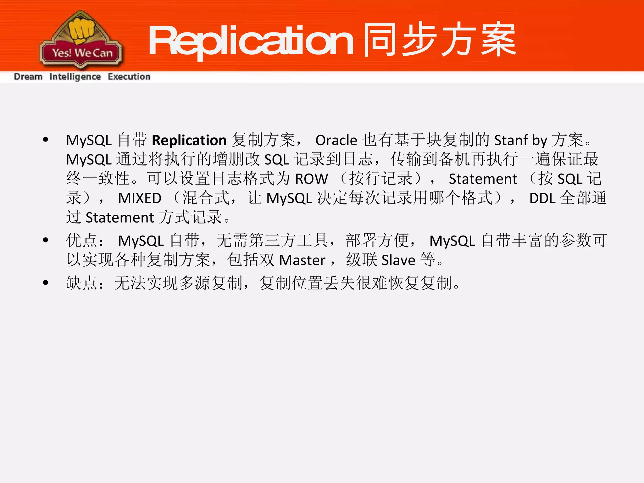 Replication 同步方案 MySQL 自带 Replication 复制方案， Oracle 也有基于块复制的 Stanf by 方案。 MySQL 通过将执行的增删改 SQL 记录到日志，传输到备机再执行一遍保证最终一致性。可以设置日志格式为 ROW （按行记录）， Statement （按 SQL 记录）， MIXED （混合式，让 MySQL 决定每次记录用哪个格式）， DDL 全部通过 Statement 方式记录。 优点： MySQL 自带，无需第三方工具，部署方便， MySQL 自带丰富的参数可以实现各种复制方案，包括双 Master ，级联 Slave 等。 缺点：无法实现多源复制，复制位置丢失很难恢复复制。 