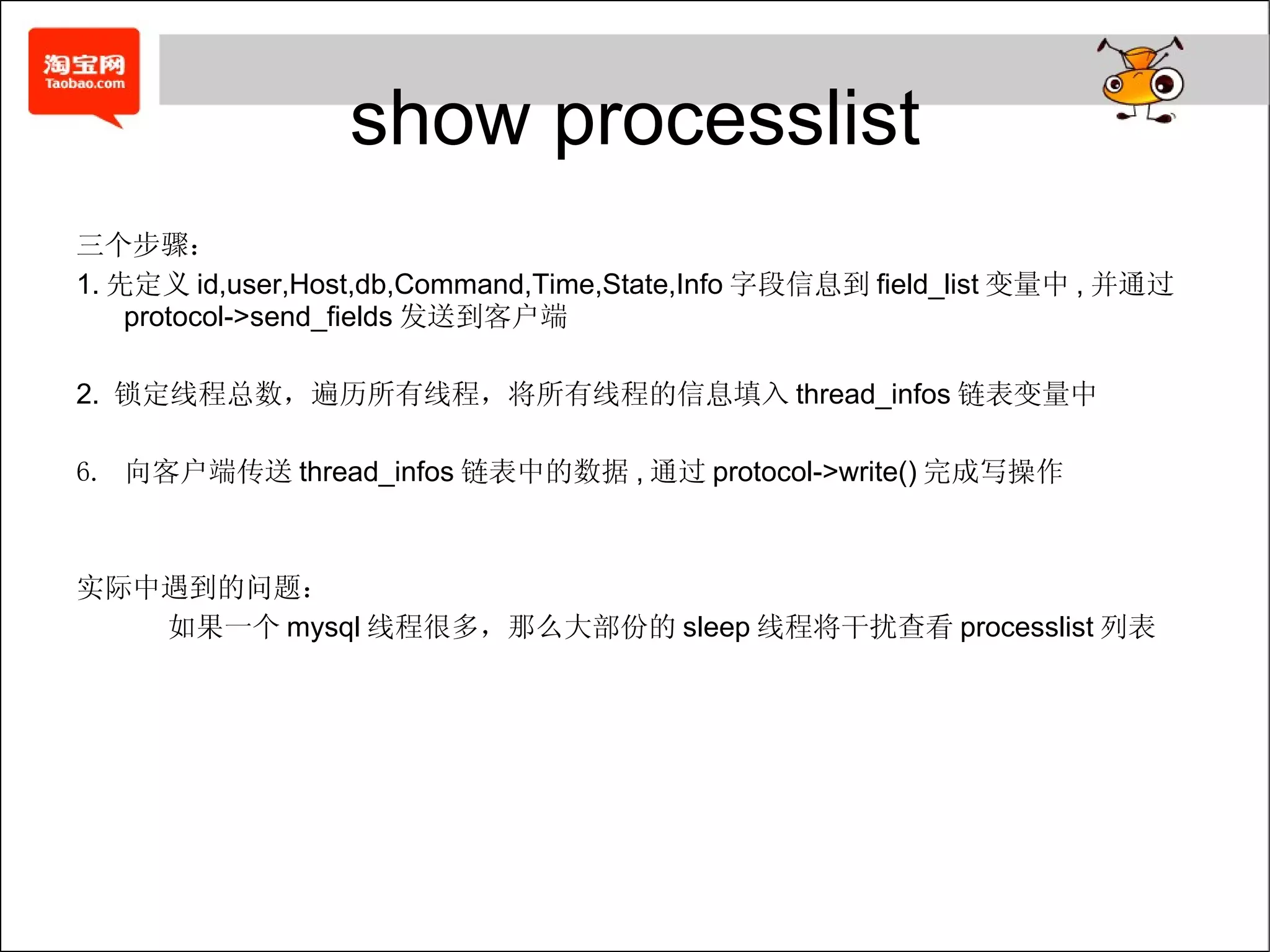 show processlist 三个步骤： 1. 先定义 id,user,Host,db,Command,Time,State,Info 字段信息到 field_list 变量中 , 并通过 protocol->send_fields 发送到客户端 2.  锁定线程总数，遍历所有线程，将所有线程的信息填入 thread_infos 链表变量中 向客户端传送 thread_infos 链表中的数据 , 通过 protocol->write() 完成写操作 实际中遇到的问题： 如果一个 mysql 线程很多，那么大部份的 sleep 线程将干扰查看 processlist 列表 