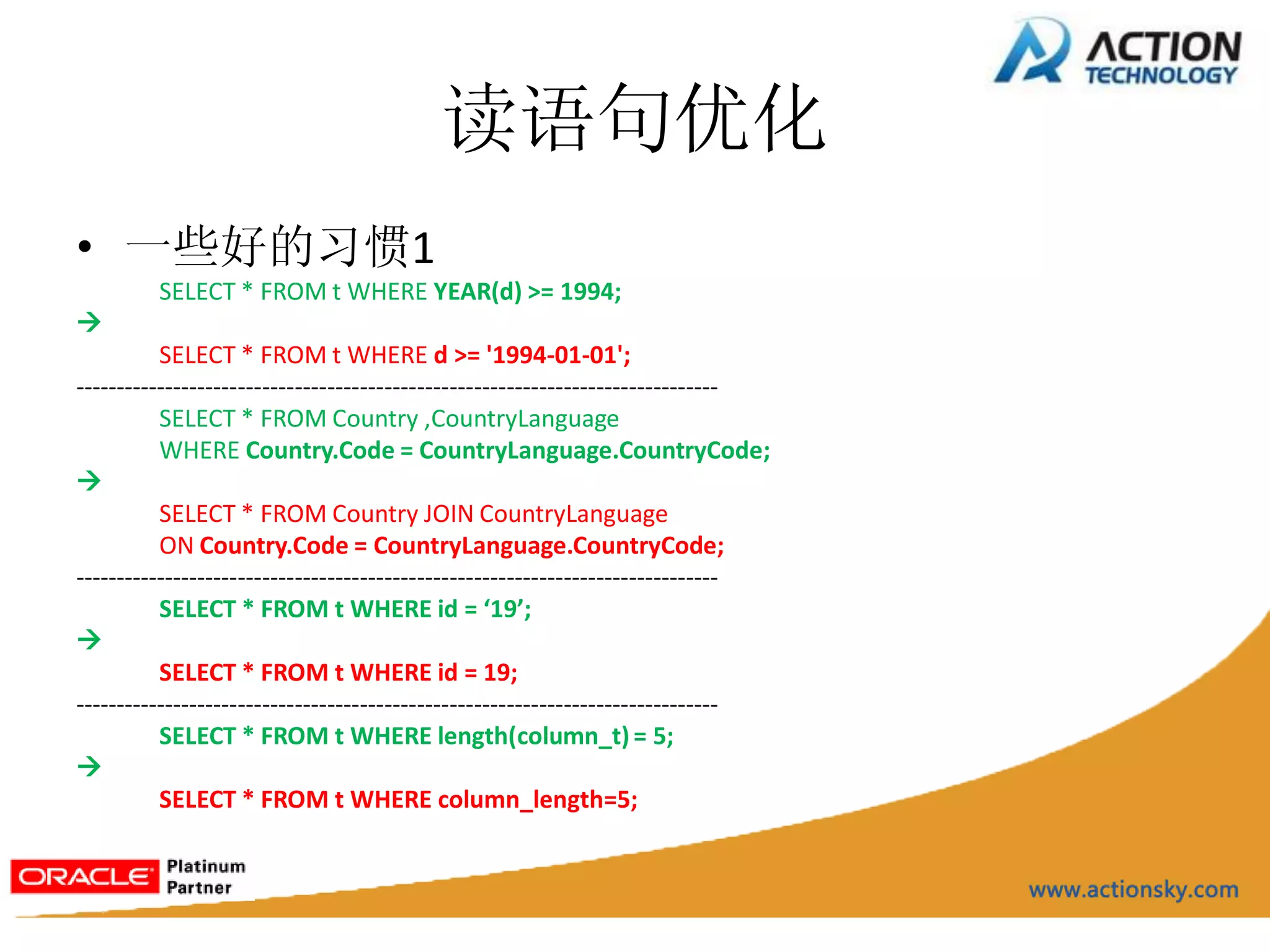 读语句优化
• 一些好的习惯1
         SELECT * FROM t WHERE YEAR(d) >= 1994;

          SELECT * FROM t WHERE d >= '1994-01-01';
-------------------------------------------------------------------------------
          SELECT * FROM Country ,CountryLanguage
          WHERE Country.Code = CountryLanguage.CountryCode;

          SELECT * FROM Country JOIN CountryLanguage
          ON Country.Code = CountryLanguage.CountryCode;
-------------------------------------------------------------------------------
          SELECT * FROM t WHERE id = ‘19’;

          SELECT * FROM t WHERE id = 19;
-------------------------------------------------------------------------------
          SELECT * FROM t WHERE length(column_t) = 5;

          SELECT * FROM t WHERE column_length=5;
 