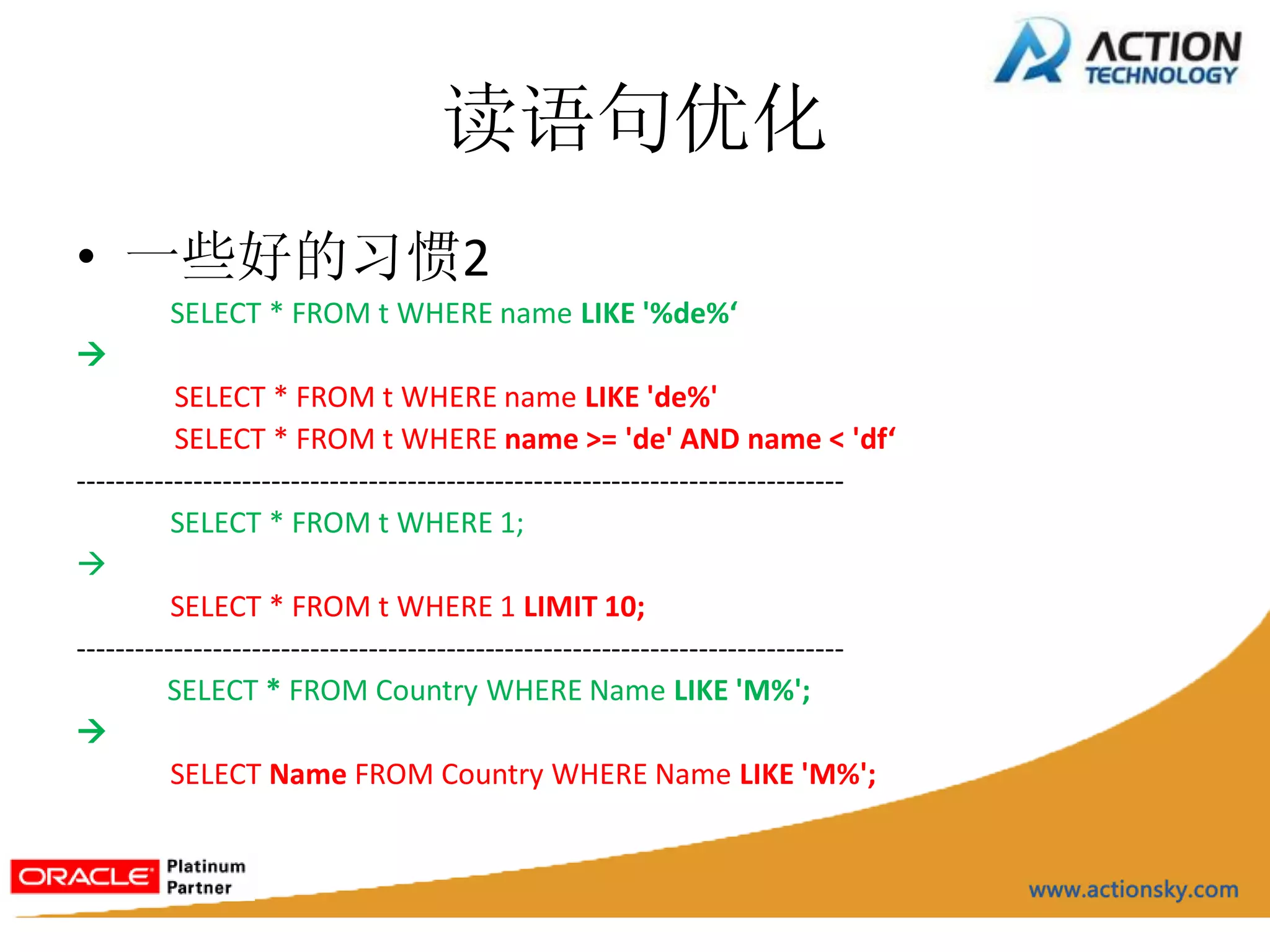读语句优化
• 一些好的习惯2
         SELECT * FROM t WHERE name LIKE '%de%‘

          SELECT * FROM t WHERE name LIKE 'de%'
          SELECT * FROM t WHERE name >= 'de' AND name < 'df‘
-------------------------------------------------------------------------------
          SELECT * FROM t WHERE 1;

          SELECT * FROM t WHERE 1 LIMIT 10;
-------------------------------------------------------------------------------
         SELECT * FROM Country WHERE Name LIKE 'M%';

          SELECT Name FROM Country WHERE Name LIKE 'M%';
 