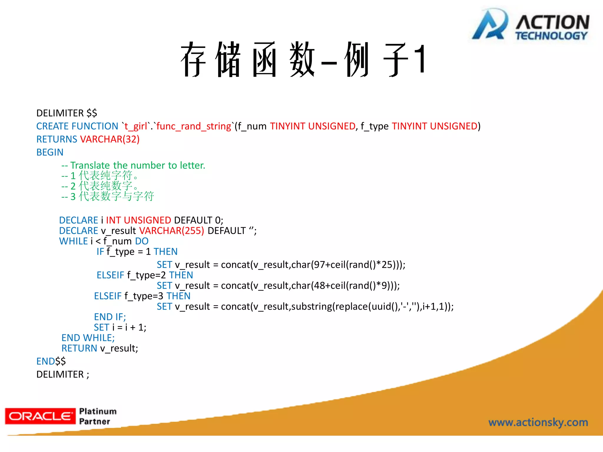 存储函数-例子1
DELIMITER $$
CREATE FUNCTION `t_girl`.`func_rand_string`(f_num TINYINT UNSIGNED, f_type TINYINT UNSIGNED)
RETURNS VARCHAR(32)
BEGIN
     -- Translate the number to letter.
     -- 1 代表纯字符。
     -- 2 代表纯数字。
     -- 3 代表数字与字符

    DECLARE i INT UNSIGNED DEFAULT 0;
    DECLARE v_result VARCHAR(255) DEFAULT ‘’;
    WHILE i < f_num DO
             IF f_type = 1 THEN
                            SET v_result = concat(v_result,char(97+ceil(rand()*25)));
             ELSEIF f_type=2 THEN
                            SET v_result = concat(v_result,char(48+ceil(rand()*9)));
            ELSEIF f_type=3 THEN
                            SET v_result = concat(v_result,substring(replace(uuid(),'-',''),i+1,1));
            END IF;
            SET i = i + 1;
     END WHILE;
     RETURN v_result;
END$$
DELIMITER ;
 