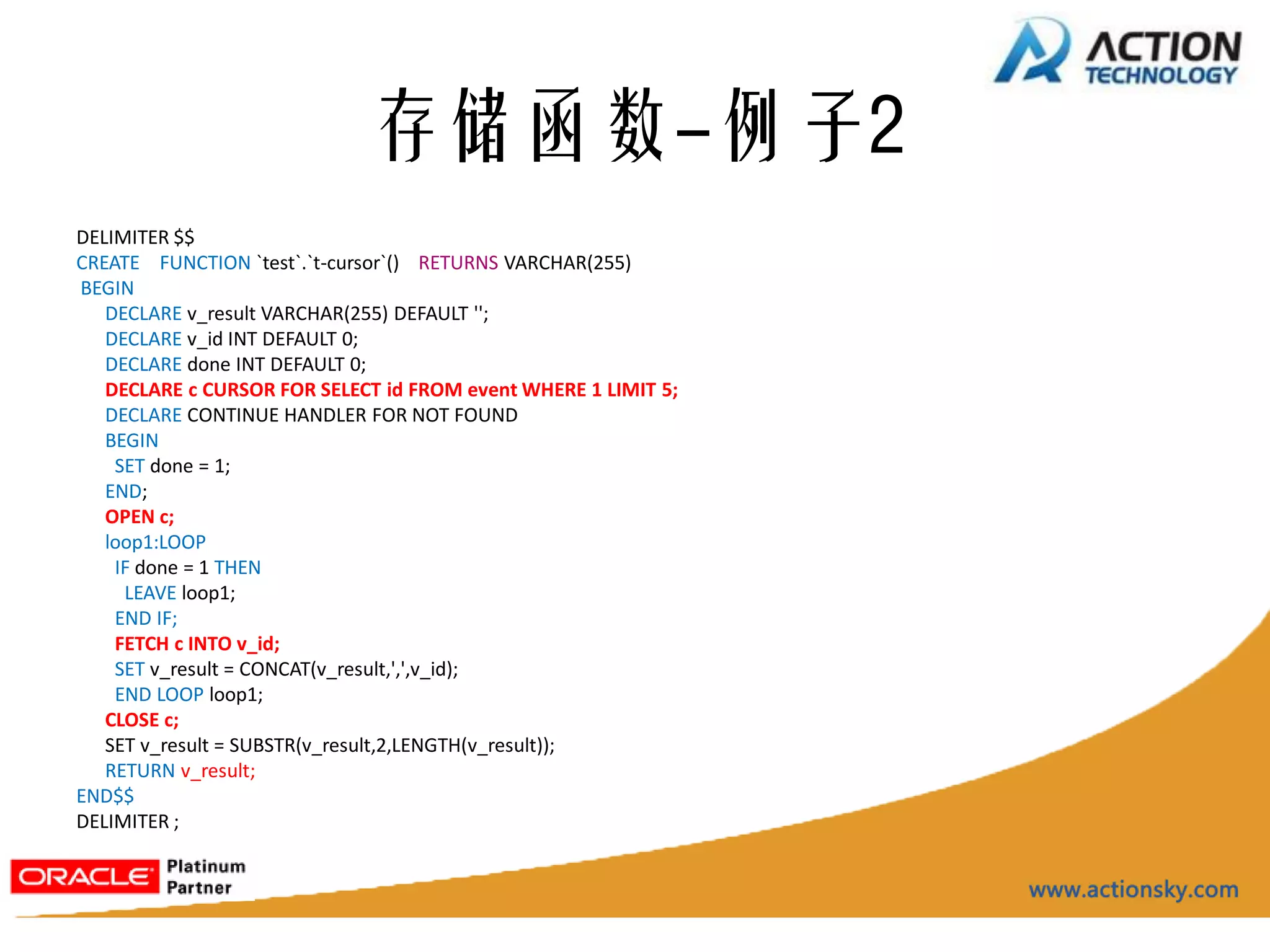存储函数-例子2
DELIMITER $$
CREATE FUNCTION `test`.`t-cursor`() RETURNS VARCHAR(255)
BEGIN
   DECLARE v_result VARCHAR(255) DEFAULT '';
   DECLARE v_id INT DEFAULT 0;
   DECLARE done INT DEFAULT 0;
   DECLARE c CURSOR FOR SELECT id FROM event WHERE 1 LIMIT 5;
   DECLARE CONTINUE HANDLER FOR NOT FOUND
   BEGIN
    SET done = 1;
   END;
   OPEN c;
   loop1:LOOP
    IF done = 1 THEN
     LEAVE loop1;
    END IF;
    FETCH c INTO v_id;
    SET v_result = CONCAT(v_result,',',v_id);
    END LOOP loop1;
   CLOSE c;
   SET v_result = SUBSTR(v_result,2,LENGTH(v_result));
   RETURN v_result;
END$$
DELIMITER ;
 