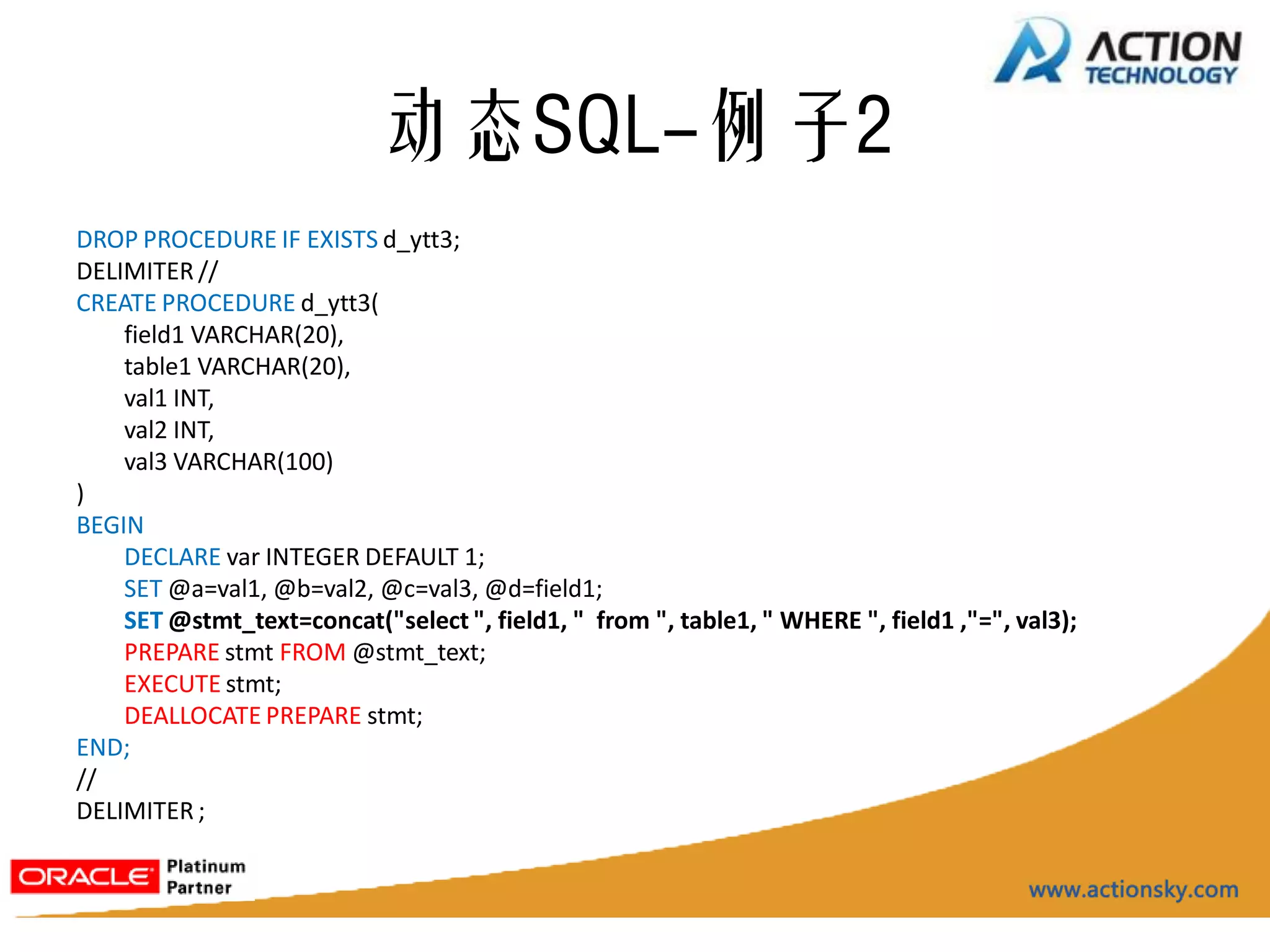动态SQL-例子2
DROP PROCEDURE IF EXISTS d_ytt3;
DELIMITER //
CREATE PROCEDURE d_ytt3(
    field1 VARCHAR(20),
    table1 VARCHAR(20),
    val1 INT,
    val2 INT,
    val3 VARCHAR(100)
)
BEGIN
    DECLARE var INTEGER DEFAULT 1;
    SET @a=val1, @b=val2, @c=val3, @d=field1;
    SET @stmt_text=concat("select ", field1, " from ", table1, " WHERE ", field1 ,"=", val3);
    PREPARE stmt FROM @stmt_text;
    EXECUTE stmt;
    DEALLOCATE PREPARE stmt;
END;
//
DELIMITER ;
 