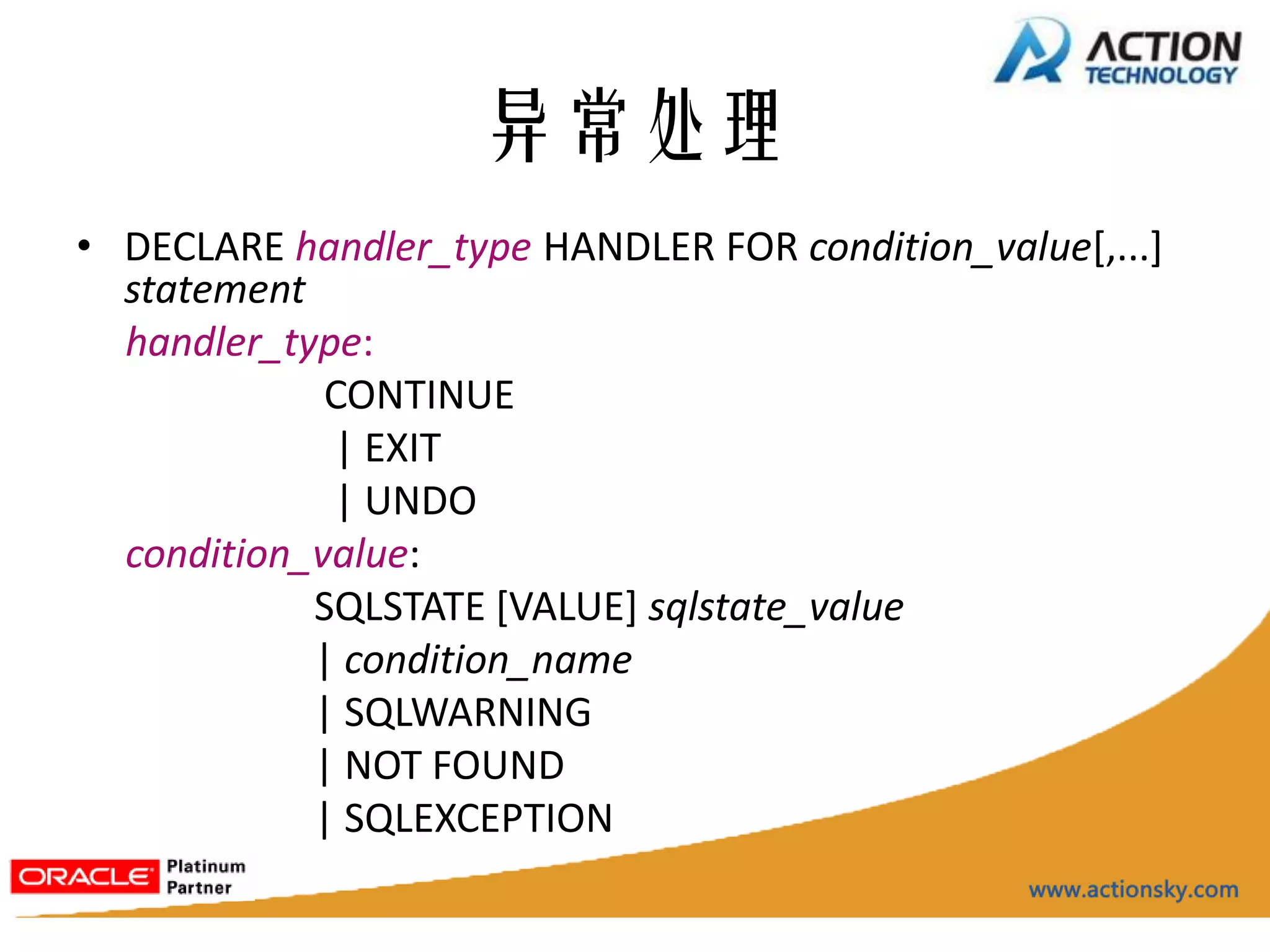 异常处理
• DECLARE handler_type HANDLER FOR condition_value[,...]
  statement
  handler_type:
             CONTINUE
             | EXIT
             | UNDO
  condition_value:
            SQLSTATE [VALUE] sqlstate_value
            | condition_name
            | SQLWARNING
            | NOT FOUND
            | SQLEXCEPTION
 