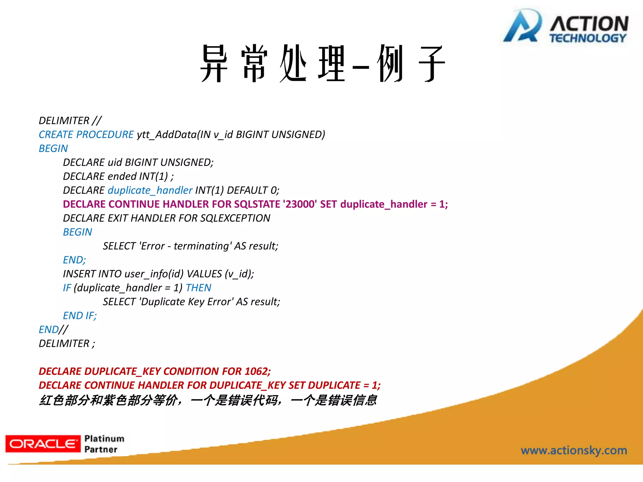 异常处理-例子
DELIMITER //
CREATE PROCEDURE ytt_AddData(IN v_id BIGINT UNSIGNED)
BEGIN
    DECLARE uid BIGINT UNSIGNED;
    DECLARE ended INT(1) ;
    DECLARE duplicate_handler INT(1) DEFAULT 0;
    DECLARE CONTINUE HANDLER FOR SQLSTATE '23000' SET duplicate_handler = 1;
    DECLARE EXIT HANDLER FOR SQLEXCEPTION
    BEGIN
              SELECT 'Error - terminating' AS result;
    END;
    INSERT INTO user_info(id) VALUES (v_id);
    IF (duplicate_handler = 1) THEN
              SELECT 'Duplicate Key Error' AS result;
    END IF;
END//
DELIMITER ;

DECLARE DUPLICATE_KEY CONDITION FOR 1062;
DECLARE CONTINUE HANDLER FOR DUPLICATE_KEY SET DUPLICATE = 1;
红色部分和紫色部分等价，一个是错误代码，一个是错误信息
 