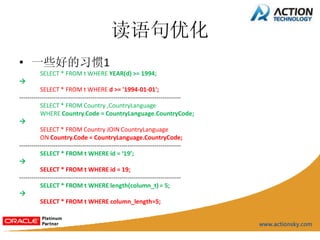 读语句优化
• 一些好的习惯1
         SELECT * FROM t WHERE YEAR(d) >= 1994;

          SELECT * FROM t WHERE d >= '1994-01-01';
-------------------------------------------------------------------------------
          SELECT * FROM Country ,CountryLanguage
          WHERE Country.Code = CountryLanguage.CountryCode;

          SELECT * FROM Country JOIN CountryLanguage
          ON Country.Code = CountryLanguage.CountryCode;
-------------------------------------------------------------------------------
          SELECT * FROM t WHERE id = ‘19’;

          SELECT * FROM t WHERE id = 19;
-------------------------------------------------------------------------------
          SELECT * FROM t WHERE length(column_t) = 5;

          SELECT * FROM t WHERE column_length=5;
 